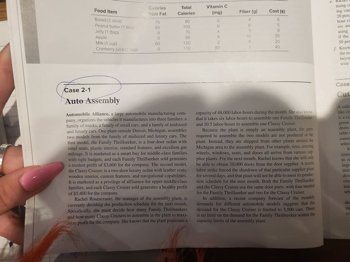 e.
tising ca
ing cam
20 perc
Colories
Total
Vitamin C
Food Item
Calories
(mg)
Fiber (g)
Cost (4)
from Fat
Bread (1 slice)
4.
15
80
hour ca
Peanut butter (1 tbsp)
80
100
ers and
Jelly (1 tbsp)
Apple
Milk (1 cup)
Cranberry juice (1 cup)
70
using
90
10
35
if the
120
20
50 per
60
f. Know
the m:
110
80
40
beyor
wise
Case
Case 2-1
Cut
Auto Assembly
A cafet
capacity of 48,000 labor-hours during the month. She also knows
that it takes six labor-hours to assemble one Family Thrillseeker
and 10.5 labor-hours to assemble one Classy Cruiser.
Because the plant is simply an assembly plant, the parts
required to assemble the two models are not produced at the
plant. Instead, they are shipped from other plants around the
Michigan area to the assembly plant. For example, tires, steering
wheels, windows, seats, and doors all arrive from various sup-
plier plants. For the next month, Rachel knows that she will only
be able to obtain 20,000 doors from the door supplier. A recent
labor strike forced the shutdown of that particular supplier plant
for several days, and that plant will not be able to meet its produc-
tion schedule for the next month. Both the Family Thrillseeker
and the Classy Cruiser use the same door parts, with four needed
for the Family Thrillseeker and two for the Classy Cruiser.
In addition, a recent company forecast of the monthly
demands for different automobile models suggests that the
demand for the Classy Cruiser is limited to 3,500 cars. There
is no limit on the demand for the Family Thrillseeker within the
capacity limits of the assembly plant.
like clc
Automobile Alliance, a large automobile manufacturing com-
pany, organizes the vehicles it manufactures into three families: a
family of trucks, a family of small cars, and a family of midsized
and luxury cars. One plant outside Detroit, Michigan, assembles
two models from the family of midsized and luxury cars. The
first model, the Family Thrillseeker, is a four-door sedan with
vinyl seats, plastic interior, standard features, and excellent gas
mileage. It is marketed as a smart buy for middle-class families
with tight budgets, and each Family Thrillseeker sold generates
a modest profit of $3,600 for the company. The second model,
the Classy Cruiser, is a two-door luxury sedan with leather seats,
wooden interior, custom features, and navigational capabilities.
It is marketed as a privilege of affluence for upper-middle-class
families, and each Classy Cruiser sold generates a healthy profit
of $5,400 for the company.
Rachel Rosencrantz, the manager of the assembly plant, is
is a ca
green
dents
refer t
casser
select
M
costs
to cu
ingre
eter
dier
ove
tim
wh
die
currently deciding the production schedule for the next month.
Specifically, she must decide how many Family Thrillseekers
and how many Classy Cruisers to assemble in the plant to maxi-
mize profit for the company. She knows that the plant possesses a
ing
ter
