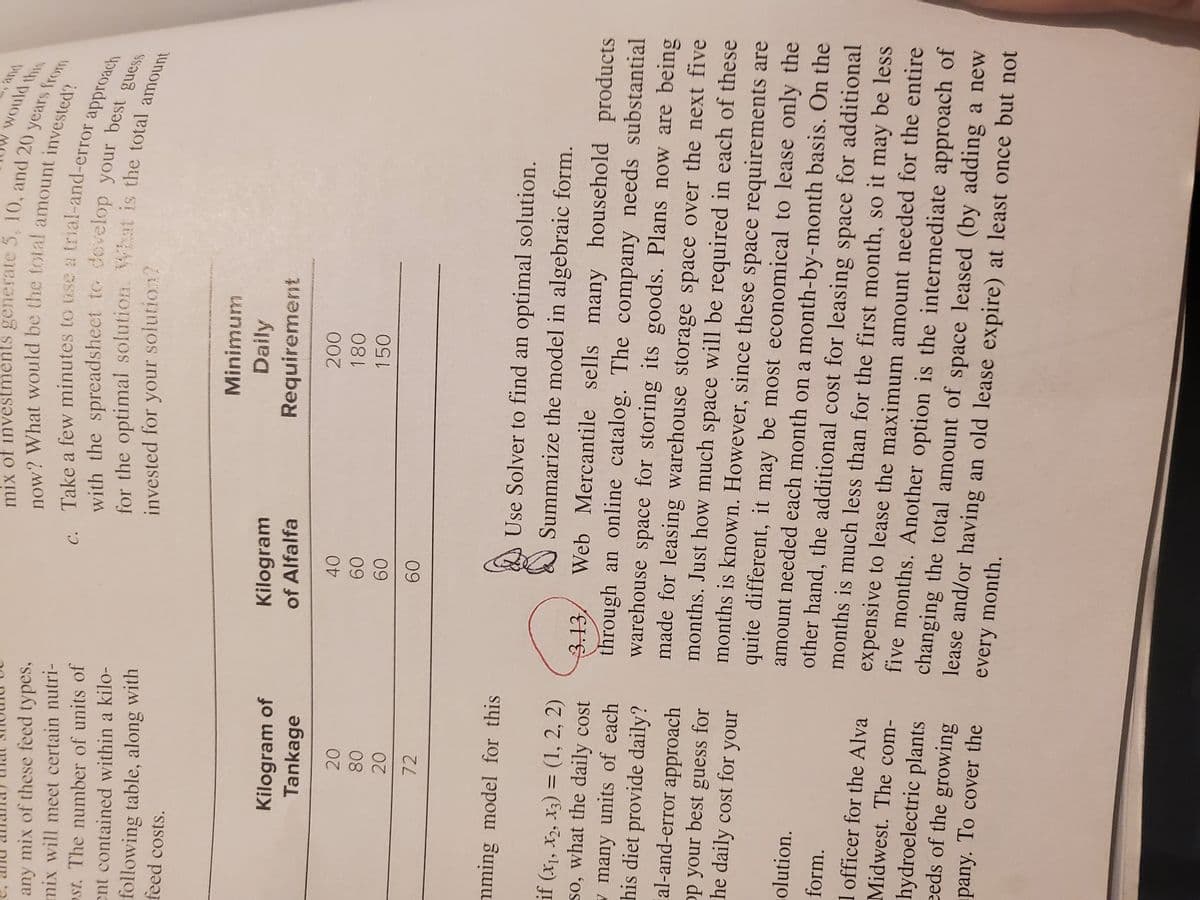 would this
mix of inves
from
any mix of these feed types,
mix will meet certain nutri-
with the spreadsheet to develop your besach
for the optimal solution. VYat is the total amss
a.
st. The number of units of
ent contained within a kilo-
following table, along with
feed costs.
invested for your solution?
Minimum
Daily
Kilogram
Kilogram of
Tankage
Requirement
of Alfalfa
200
40
180
20
09
150
08
09
72
09
mming model for this
Use Solver to find an optimal solution.
Summarize the model in algebraic form.
if (x,, xz, xz) = (1, 2, 2)
so, what the daily cost
Web Mercantile sells many household products
13,
through an online catalog. The company needs substantial
warehouse space for storing its goods. Plans now are being
made for leasing warehouse storage space over the next five
months. Just how much space will be required in each of these
months is known. However, since these space requirements are
quite different, it may be most economical to lease only the
amount needed each month on a month-by-month basis. On the
other hand, the additional cost for leasing space for additional
months is much less than for the first month, so it may be less
w many units of each
his diet provide daily?
al-and-error approach
op your best guess for
he daily cost for your
olution.
form.
1 officer for the Alva
expensive to lease the maximum amount needed for the entire
five months. Another option is the intermediate approach of
changing the total amount of space leased (by adding a new
lease and/or having an old lease expire) at least once but not
Midwest. The com-
hydroelectric plants
eeds of the growing
pany. To cover the
every month.
