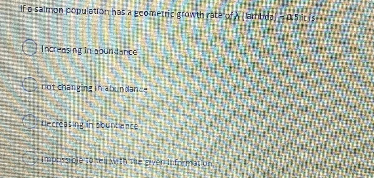 If a salmon population has a geometric growth rate of A (lambda) = 0.5 it is
Increasing in abundance
not changing in abundance
decreasing in abundance
impossible to tell with the given information
