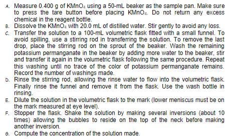 A. Measure 0.400 g of KMNO. using a 50-mL beaker as the sample pan. Make sure
to press the tare button before placing KMN04. Do not return any excess
chemical in the reagent bottle.
B. Dissolve the KMNO, with 20.0 mL of distilled water. Stir gently to avoid any loss.
c. Transfer the solution to a 100-mL volumetric flask fitted with a small funnel. To
avoid spilling, use a stirring rod in transferring the solution. To remove the last
drop, place the stirring rod on the sprout of the beaker. Wash the remaining
potassium permanganate in the beaker by adding more water to the beaker, stir
and transfer it again in the volumetric flask following the same procedure. Repeat
this washing until no trace of the color of potassium permanganate remains.
Record the number of washings made.
D. Rinse the stirring rod, allowing the rinse water to flow into the volumetric flask.
Finally rinse the funnel and remove it from the flask. Use the wash bottle in
rinsing.
E. Dilute the solution in the volumetric flask to the mark (lower meniscus must be on
the mark measured at eye level).
F. Stopper the flask. Shake the solution by making several inversions (about 10
times) allowing the bubbles to reside on the top of the neck before making
another inversion.
G. Compute the concentration of the solution made.
