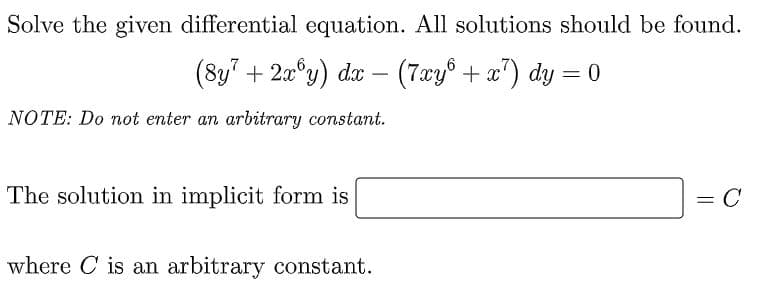 Solve the given differential equation. All solutions should be found.
(8y" + 20°y) dx – (7xy° + x") dy = 0
%3D
NOTE: Do not enter an arbitrary constant.
The solution in implicit form is
= C
where C is an arbitrary constant.
