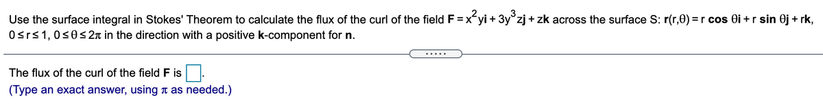 3
Use the surface integral in Stokes' Theorem to calculate the flux of the curl of the field F = xyi + 3y°zj + zk across the surface S: r(r,0) =r cos Oi +r sin 0j + rk,
Osrs1, 0<0<2n in the direction with a positive k-component for n.
.....
The flux of the curl of the field F is
(Type an exact answer, using t as needed.)
