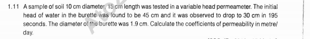 1.11 A sample of soil 10 cm diameter, 15 cm length was tested in a variable head permeameter. The initial
head of water in the burette was found to be 45 cm and it was observed to drop to 30 cm in 195
seconds. The diameter of the burette was 1.9 cm. Calculate the coefficients of permeability in metre/
day.
