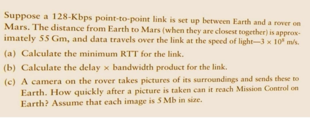 Suppose a 128-Kbps point-to-point link is set up between Earth and a rover on
Mars. The distance from Earth to Mars (when they are closest together) is approx-
imately 55 Gm, and data travels over the link at the speed of light-3 × 108 m/s.
(a) Calculate the minimum RTT for the link.
(b) Calculate the delay x bandwidth product for the link.
(c) A camera on the rover takes pictures of its surroundings and sends these to
Earth. How quickly after a picture is taken can it reach Mission Control on
Earth? Assume that each image is 5 Mb in size.