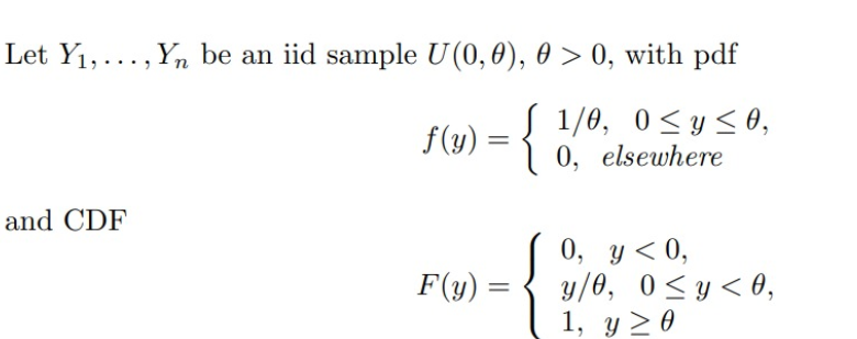 Let Y₁,..., Yn be an iid sample U(0, 0), 0 > 0, with pdf
{
1/0, 0≤ y ≤0,
0, elsewhere
and CDF
f(y) =
F(y) =
=
0, y < 0,
y/0, 0≤ y ≤ 0,
1, y ≥ 0