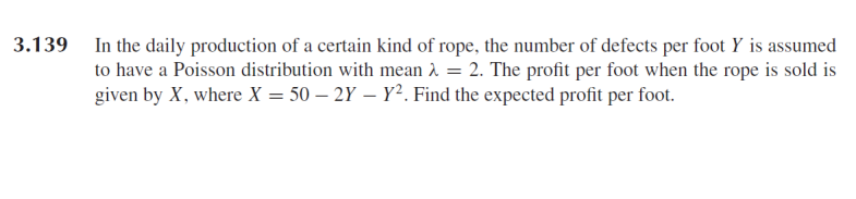 In the daily production of a certain kind of rope, the number of defects per foot Y is assumed
to have a Poisson distribution with mean À = 2. The profit per foot when the rope is sold is
given by X, where X = 50 – 2Y – Y². Find the expected profit per foot.
3.139
