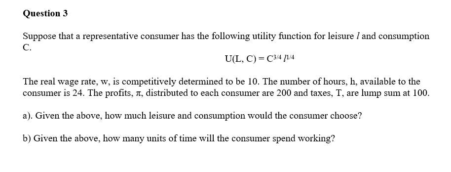 Question 3
Suppose that a representative consumer has the following utility function for leisure I and consumption
C.
U(L, C) = C3/4 ]1/4
The real wage rate, w, is competitively determined to be 10. The number of hours, h, available to the
consumer is 24. The profits, n, distributed to each consumer are 200 and taxes, T, are lump sum at 100.
a). Given the above, how much leisure and consumption would the consumer choose?
b) Given the above, how many units of time will the consumer spend working?
