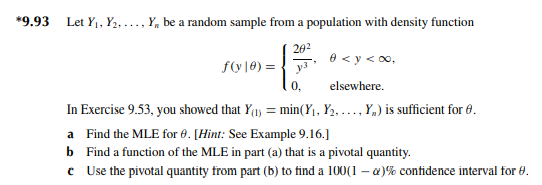 *9.93 Let Y₁, Y₂...., Y, be a random sample from a population with density function
20²
y3
0 <y <∞,
elsewhere.
In Exercise 9.53, you showed that Y(₁) = min(Y₁, Y₂, ..., Y,) is sufficient for 6.
a Find the MLE for 0. [Hint: See Example 9.16.]
b Find a function of the MLE in part (a) that is a pivotal quantity.
*
Use the pivotal quantity from part (b) to find a 100(1-) % confidence interval for 8.
f(y) =
0,