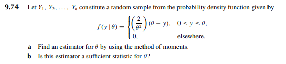 9.74
Let Y₁, Y₂...., Y, constitute a random sample from the probability density function given by
f(y10)=(-y), 0≤ y ≤0,
elsewhere.
a Find an estimator for by using the method of moments.
b Is this estimator a sufficient statistic for 0?