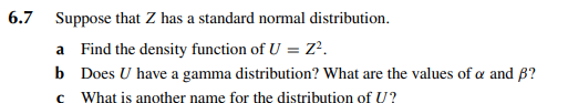 6.7 Suppose that Z has a standard normal distribution.
a Find the density function of U = Z².
b Does U have a gamma distribution? What are the values of a and B?
c What is another name for the distribution of U?