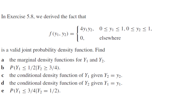 In Exercise 5.8, we derived the fact that
4yıy2, 0< yı < 1,0 < y2 < 1,
f (yı, y2) =
0,
elsewhere
is a valid joint probability density function. Find
a the marginal density functions for Y1 and Y2.
b P(Y, < 1/2|Y2 > 3/4).
c the conditional density function of Y1 given Y2 = y2.
d the conditional density function of Y2 given Y1 = yı.
e P(Y¡ <3/4[Y2 = 1/2).

