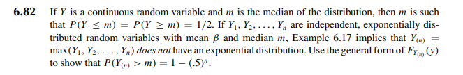 6.82 If Y is a continuous random variable and m is the median of the distribution, then m is such
that P(Y ≤m) = P(Y ≥ m) = 1/2. If Y₁, Y₂, ..., Y, are independent, exponentially dis-
tributed random variables with mean ß and median m, Example 6.17 implies that Y(n) =
max (Y₁, Y₂, ..., Yn) does not have an exponential distribution. Use the general form of Fy) (y)
to show that P(Y(n) > m) = 1- (.5)".