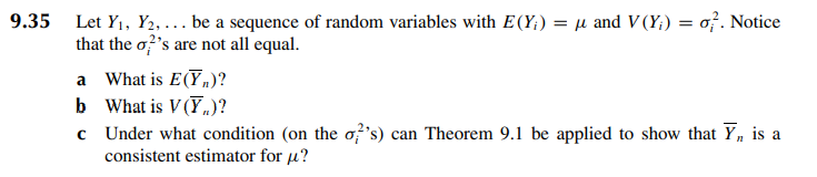 9.35 Let Y₁, Y2,... be a sequence of random variables with E(Y;) = μ and V (Y) = o. Notice
that the o?'s are not all equal.
a What is E(Y,)?
b What is V (Y)?
c
Under what condition (on the o's) can Theorem 9.1 be applied to show that Yn
consistent estimator for μ?
is a