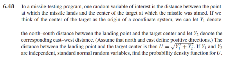 6.48 In a missile-testing program, one random variable of interest is the distance between the point
at which the missile lands and the center of the target at which the missile was aimed. If we
think of the center of the target as the origin of a coordinate system, we can let Y1 denote
the north-south distance between the landing point and the target center and let Y2 denote the
corresponding east-west distance. (Assume that north and east define positive directions.) The
distance between the landing point and the target center is then U = /Y} + Y}. If Y, and Y,
are independent, standard normal random variables, find the probability density function for U.
