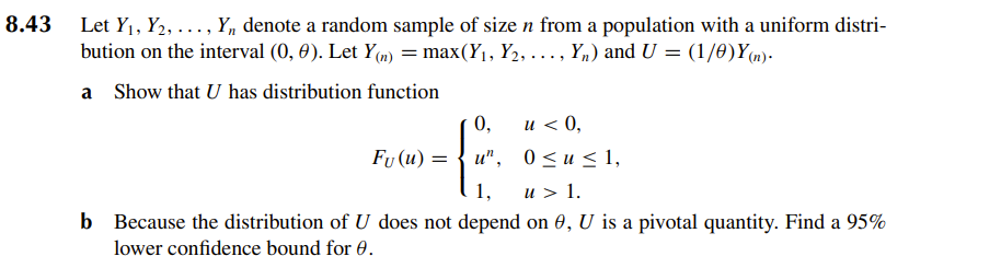 8.43 Let Y₁, ₂, ..., Y₁ denote a random sample of size n from a population with a uniform distri-
bution on the interval (0, 0). Let Y(n) = max(Y₁, Y₂, ..., Y₂) and U = (1/0)Y(n).
a Show that U has distribution function
0,
u < 0,
0≤u≤ 1,
Fu (u) = u",
1,
u > 1.
b Because the distribution of U does not depend on 0, U is a pivotal quantity. Find a 95%
lower confidence bound for 0.