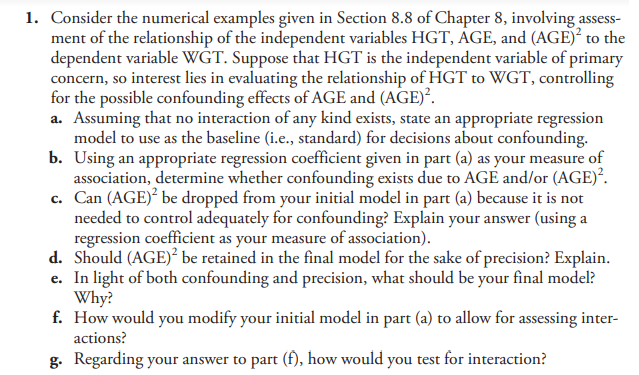 1. Consider the numerical examples given in Section 8.8 of Chapter 8, involving assess-
ment of the relationship of the independent variables HGT, AGE, and (AGE)² to the
dependent variable WGT. Suppose that HGT is the independent variable of primary
concern, so interest lies in evaluating the relationship of HGT to WGT, controlling
for the possible confounding effects of AGE and (AGE)².
a. Assuming that no interaction of any kind exists, state an appropriate regression
model to use as the baseline (i.e., standard) for decisions about confounding.
b. Using an appropriate regression coefficient given in part (a) as your measure of
association, determine whether confounding exists due to AGE and/or (AGE)².
c. Can (AGE)² be dropped from your initial model in part (a) because it is not
needed to control adequately for confounding? Explain your answer (using a
regression coefficient as your measure of association).
d. Should (AGE)² be retained in the final model for the sake of precision? Explain.
e. In light of both confounding and precision, what should be your final model?
Why?
f. How would you modify your initial model in part (a) to allow for assessing inter-
actions?
g. Regarding your answer to part (f), how would you test for interaction?