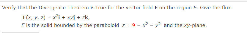 Verify that the Divergence Theorem is true for the vector field F on the region E. Give the flux.
F(x, y, z) = x²i + xyj + zk,
E is the solid bounded by the paraboloid z = 9 – x2 – y2 and the xy-plane.
