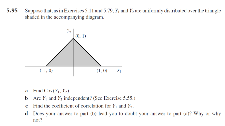 Suppose that, as in Exercises 5.11 and 5.79, Y1 and Y2 are uniformly distributed over the triangle
shaded in the accompanying diagram.
5.95
(0, 1)
(-1, 0)
(1, 0)
a Find Cov(Y1, Y2).
b Are Y1 and Y, independent? (See Exercise 5.55.)
Find the coefficient of correlation for Y1 and Y2.
d Does your answer to part (b) lead you to doubt your answer to part (a)? Why or why
not?
