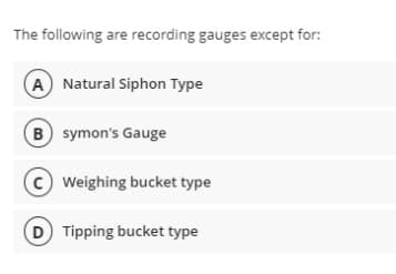 The following are recording gauges except for:
A Natural Siphon Type
B symon's Gauge
C Weighing bucket type
D Tipping bucket type
