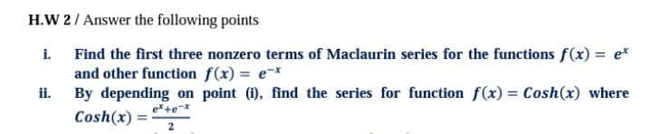 H.W 2/ Answer the following points
i. Find the first three nonzero terms of Maclaurin series for the functions f(x) = e*
and other function f(x) = ex
By depending on point (1), find the series for function f(x) Cosh(x) where
ii.
e*+e-x
Cosh(x) =
2
