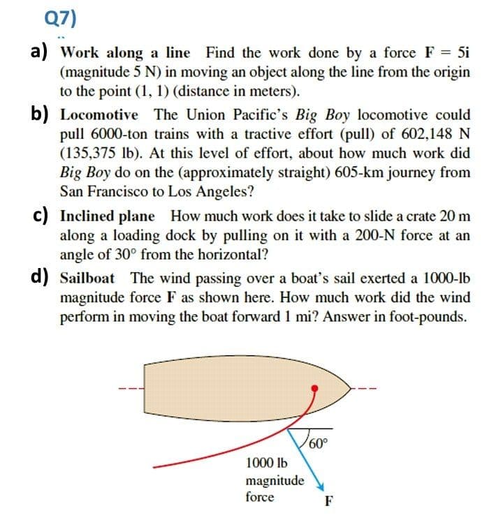 Q7)
a) Work along a line Find the work done by a force F = 5i
(magnitude 5 N) in moving an object along the line from the origin
to the point (1, 1) (distance in meters).
b) Locomotive The Union Pacific's Big Boy locomotive could
pull 6000-ton trains with a tractive effort (pull) of 602,148 N
(135,375 lb). At this level of effort, about how much work did
Big Boy do on the (approximately straight) 605-km journey from
San Francisco to Los Angeles?
c) Inclined plane How much work does it take to slide a crate 20 m
along a loading dock by pulling on it with a 200-N force at an
angle of 30° from the horizontal?
d) Sailboat The wind passing over a boat's sail exerted a 1000-lb
magnitude force F as shown here. How much work did the wind
perform in moving the boat forward 1 mi? Answer in foot-pounds.
60,
1000 lb
magnitude
force
F

