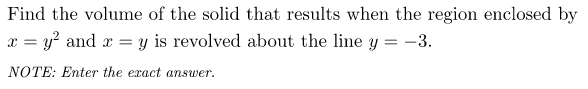 Find the volume of the solid that results when the region enclosed by
x = y? and x =
y is revolved about the line y = -3.
NOTE: Enter the exact answer.
