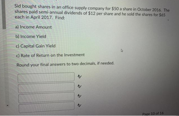 Sid bought shares in an office supply company for $50 a share in October 2016. The
shares paid semi-annual dividends of $12 per share and he sold the shares for $65
each in April 2017. Find:
a) Income Amount
b) Income Yield
c) Capital Gain Yield
c) Rate of Return on the Investment
Round your final answers to two decimals, if needed.
Page 10 of 16
