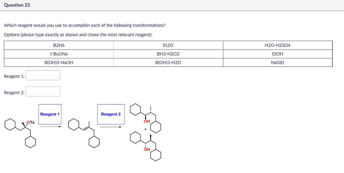 Question 23
Et20
BH3-H2O2
H2O-H2SO4
EtOH
B(OH)3-H2O
NaOEt
Which reagent would you use to accomplish each of the following transformations?
Options (please type exactly as shown and chose the most relevant reagent):
Reagent 1:
Reagent 2:
B2H6
t-BuONa
B(OH)3-NaOH
Reagent 1
Reagent 2
OTS
он
해