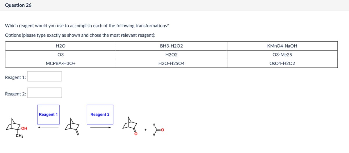 Question 26
BH3-H2O2
KMnO4-NaOH
H202
03-Me2S
H2O-H2SO4
OsO4-H2O2
Which reagent would you use to accomplish each of the following transformations?
Options (please type exactly as shown and chose the most relevant reagent):
Reagent 1:
Reagent 2:
H2O
03
MCPBA-H3O+
OH
CH3
Reagent 1
Reagent 2
+
Н