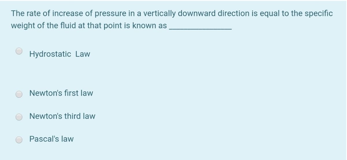 The rate of increase of pressure in a vertically downward direction is equal to the specific
weight of the fluid at that point is known as
Hydrostatic Law
Newton's first law
Newton's third law
Pascal's law
