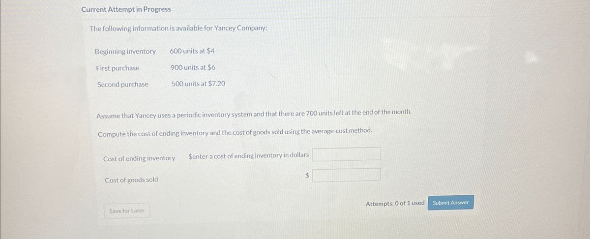 Current Attempt in Progress
The following information is available for Yancey Company:
Beginning inventory 600 units at $4
First purchase
900 units at $6
Second purchase
500 units at $7.20
Assume that Yancey uses a periodic inventory system and that there are 700 units left at the end of the month.
Compute the cost of ending inventory and the cost of goods sold using the average-cost method.
Cost of ending inventory
$enter a cost of ending inventory in dollars
Cost of goods sold
Save for Later
Attempts: 0 of 1 used
Submit Answer