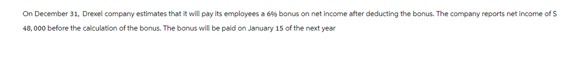 On December 31, Drexel company estimates that it will pay its employees a 6% bonus on net income after deducting the bonus. The company reports net income of $
48,000 before the calculation of the bonus. The bonus will be paid on January 15 of the next year