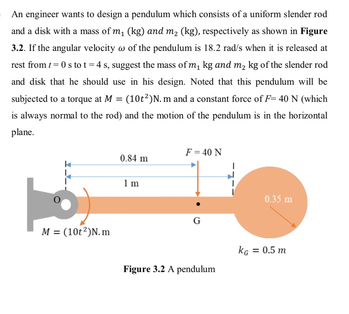 An engineer wants to design a pendulum which consists of a uniform slender rod
and a disk with a mass of m, (kg) and m2 (kg), respectively as shown in Figure
3.2. If the angular velocity w of the pendulum is 18.2 rad/s when it is released at
rest from t= 0 s to t =4 s, suggest the mass of m, kg and m, kg of the slender rod
and disk that he should use in his design. Noted that this pendulum will be
subjected to a torque at M = (10t²)N. m and a constant force of F= 40 N (which
is always normal to the rod) and the motion of the pendulum is in the horizontal
plane.
F = 40 N
0.84 m
1 m
0.35 m
G
M = (10t²)N. m
kg = 0.5 m
Figure 3.2 A pendulum
