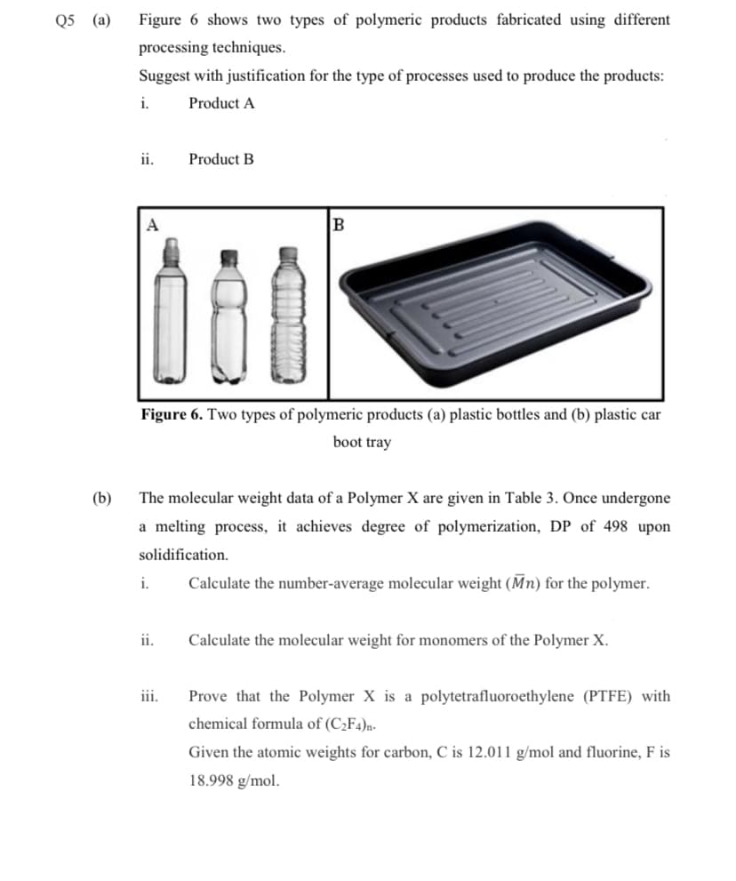 Q5 (a)
Figure 6 shows two types of polymeric products fabricated using different
processing techniques.
Suggest with justification for the type of processes used to produce the products:
i.
Product A
ii.
Product B
A
B
Figure 6. Two types of polymeric products (a) plastic bottles and (b) plastic car
boot tray
(b)
The molecular weight data of a Polymer X are given in Table 3. Once undergone
a melting process, it achieves degree of polymerization, DP of 498 upon
solidification.
i.
Calculate the number-average molecular weight (Mn) for the polymer.
ii.
Calculate the molecular weight for monomers of the Polymer X.
iii.
Prove that the Polymer X is a polytetrafluoroethylene (PTFE) with
chemical formula of (C2F4)n-
Given the atomic weights for carbon, C is 12.011 g/mol and fluorine, F is
18.998 g/mol.
