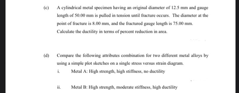 (c)
A cylindrical metal specimen having an original diameter of 12.5 mm and gauge
length of 50.00 mm is pulled in tension until fracture occurs. The diameter at the
point of fracture is 8.00 mm, and the fractured gauge length is 75.00 mm.
Calculate the ductility in terms of percent reduction in area.
(d) Compare the following attributes combination for two different metal alloys by
using a simple plot sketches on a single stress versus strain diagram.
i.
Metal A: High strength, high stiffness, no ductility
ii.
Metal B: High strength, moderate stiffness, high ductility
