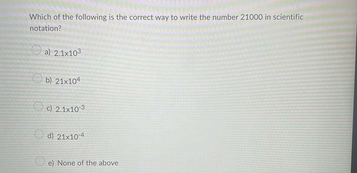 Which of the following is the correct way to write the number 21000 in scientific
notation?
a) 2.1x103
b) 21x104
c) 2.1x10-3
d) 21x10-4
e) None of the above