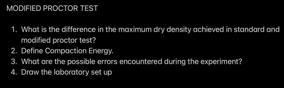 MODIFIED PROCTOR TEST
1. What is the difference in the maximum dry density achieved in standard and
modified proctor test?
2. Define Compaction Energy.
3. What are the possible errors encountered during the experiment?
4. Draw the laboratory set up
