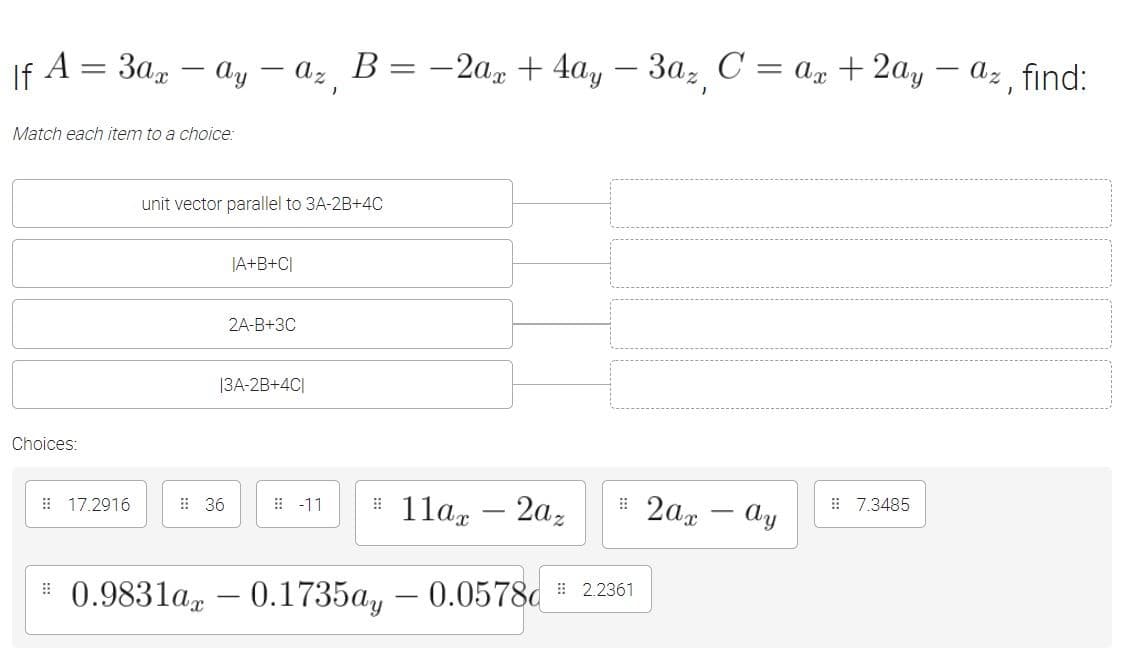 If A = 3a, – ay – az B= -2a, + 4ay – 3a, C = An + 2ay
Az find:
-
Match each item to a choice:
unit vector parallel to 3A-2B+4C
|A+B+C[
2A-B+3C
|3A-2B+4C|
Choices:
# 11a, – 2az
# 2ax - Ay
E 17.2916
: 36
E -11
: 7.3485
# 0.9831ar
0.1735a, – 0.0578c # 22361
