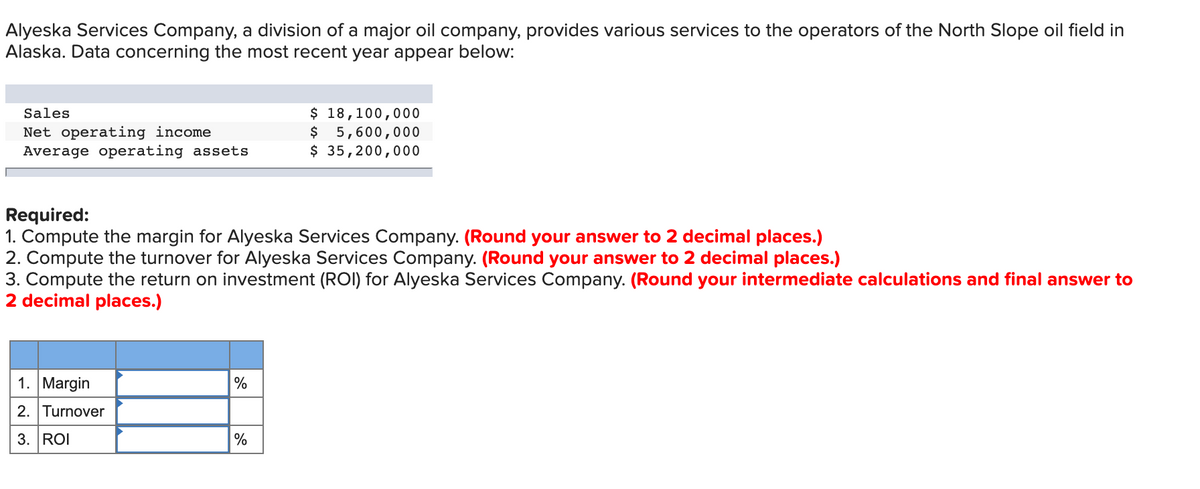 Alyeska Services Company, a division of a major oil company, provides various services to the operators of the North Slope oil field in
Alaska. Data concerning the most recent year appear below:
$ 18,100,000
5,600,000
$ 35,200,000
Sales
Net operating income
Average operating assets
Required:
1. Compute the margin for Alyeska Services Company. (Round your answer to 2 decimal places.)
2. Compute the turnover for Alyeska Services Company. (Round your answer to 2 decimal places.)
3. Compute the return on investment (ROI) for Alyeska Services Company. (Round your intermediate calculations and final answer to
2 decimal places.)
1. Margin
%
2. Turnover
3. ROI
%
