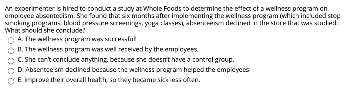 An experimenter is hired to conduct a study at Whole Foods to determine the effect of a wellness program on
employee absenteeism. She found that six months after implementing the wellness program (which included stop
smoking programs, blood pressure screenings, yoga classes), absenteeism declined in the store that was studied.
What should she conclude?
A. The wellness program was successful!
B. The wellness program was well received by the employees.
C. She can't conclude anything, because she doesn't have a control group.
D. Absenteeism declined because the wellness program helped the employees
E. improve their overall health, so they became sick less often.
