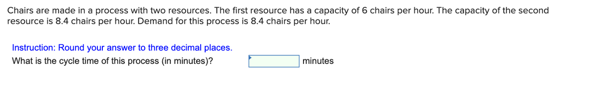 Chairs are made in a process with two resources. The first resource has a capacity of 6 chairs per hour. The capacity of the second
resource is 8.4 chairs per hour. Demand for this process is 8.4 chairs per hour.
Instruction: Round your answer to three decimal places.
What is the cycle time of this process (in minutes)?
minutes

