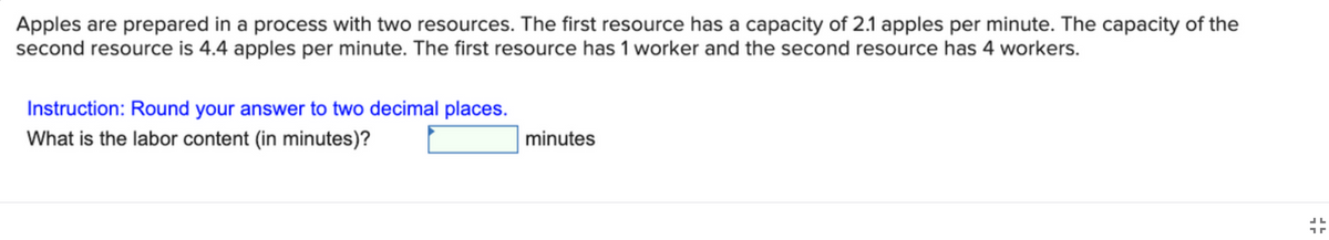 Apples are prepared in a process with two resources. The first resource has a capacity of 2.1 apples per minute. The capacity of the
second resource is 4.4 apples per minute. The first resource has 1 worker and the second resource has 4 workers.
Instruction: Round your answer to two decimal places.
What is the labor content (in minutes)?
minutes
