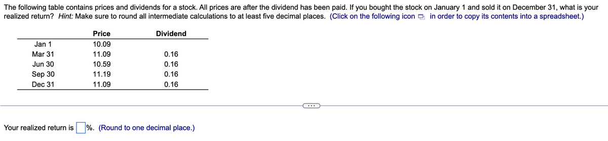 The following table contains prices and dividends for a stock. All prices are after the dividend has been paid. If you bought the stock on January 1 and sold it on December 31, what is your
realized return? Hint: Make sure to round all intermediate calculations to at least five decimal places. (Click on the following icon in order to copy its contents into a spreadsheet.)
Jan 1
Mar 31
Jun 30
Sep 30
Dec 31
Price
10.09
11.09
10.59
11.19
11.09
Dividend
0.16
0.16
0.16
0.16
Your realized return is%. (Round to one decimal place.)