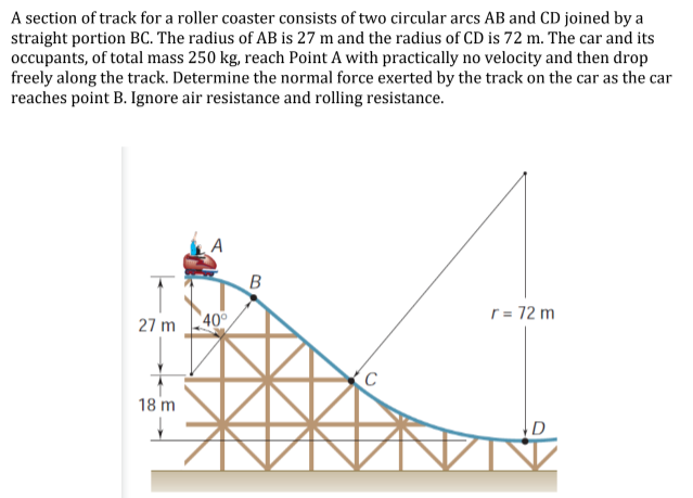 A section of track for a roller coaster consists of two circular arcs AB and CD joined by a
straight portion BC. The radius of AB is 27 m and the radius of CD is 72 m. The car and its
occupants, of total mass 250 kg, reach Point A with practically no velocity and then drop
freely along the track. Determine the normal force exerted by the track on the car as the car
reaches point B. Ignore air resistance and rolling resistance.
r = 72 m
27 m 40
(C
18 m
