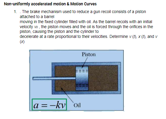 Non-uniformly accelerated motion & Motion Curves
1. . The brake mechanism used to reduce a gun recoil consists of a piston
attached to a barel
moving in the fixed cylinder filled with oil. As the barrel recoils with an initial
velocity vo , the piston moves and the oil is forced through the orifices in the
piston, causing the piston and the cylinder to
decelerate at a rate proportional to their velocities. Determine v (f), x (f), and v
(X)
Piston
a =-kv oil
%3D
%3D
