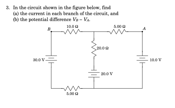 3. In the circuit shown in the figure below, find
(a) the current in each branch of the circuit, and
(b) the potential difference VB – Va.
10.0 2
5.00 2
B
A
20.0 2
30.0 V
10.0 V
20.0 V
5.002
