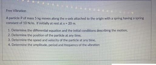 Free Vibration
A particle P of mass 5 kg moves along the x-axis attached to the origin with a spring having a spring
constant of 10 N/m. If initially at rest at x-20 m.
1. Determine the differential equation and the initial conditions describing the motion,
2. Determine the position of the particle at any time,
3. Determine the speed and velocity of the particle at any time.
4. Determine the amplitude, period and frequency of the vibration