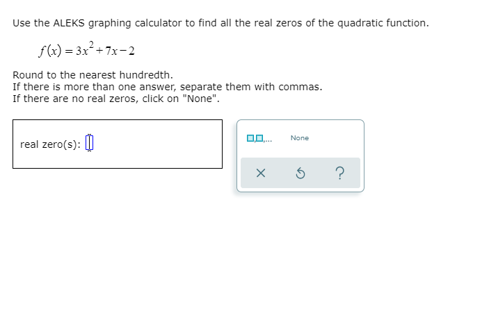 Use the ALEKS graphing calculator to find all the real zeros of the quadratic function.
f(x) = 3x² +7x-2
Round to the nearest hundredth.
If there is more than one answer, separate them with commas.
If there are no real zeros, click on "None".
None
real zero(s):
....
