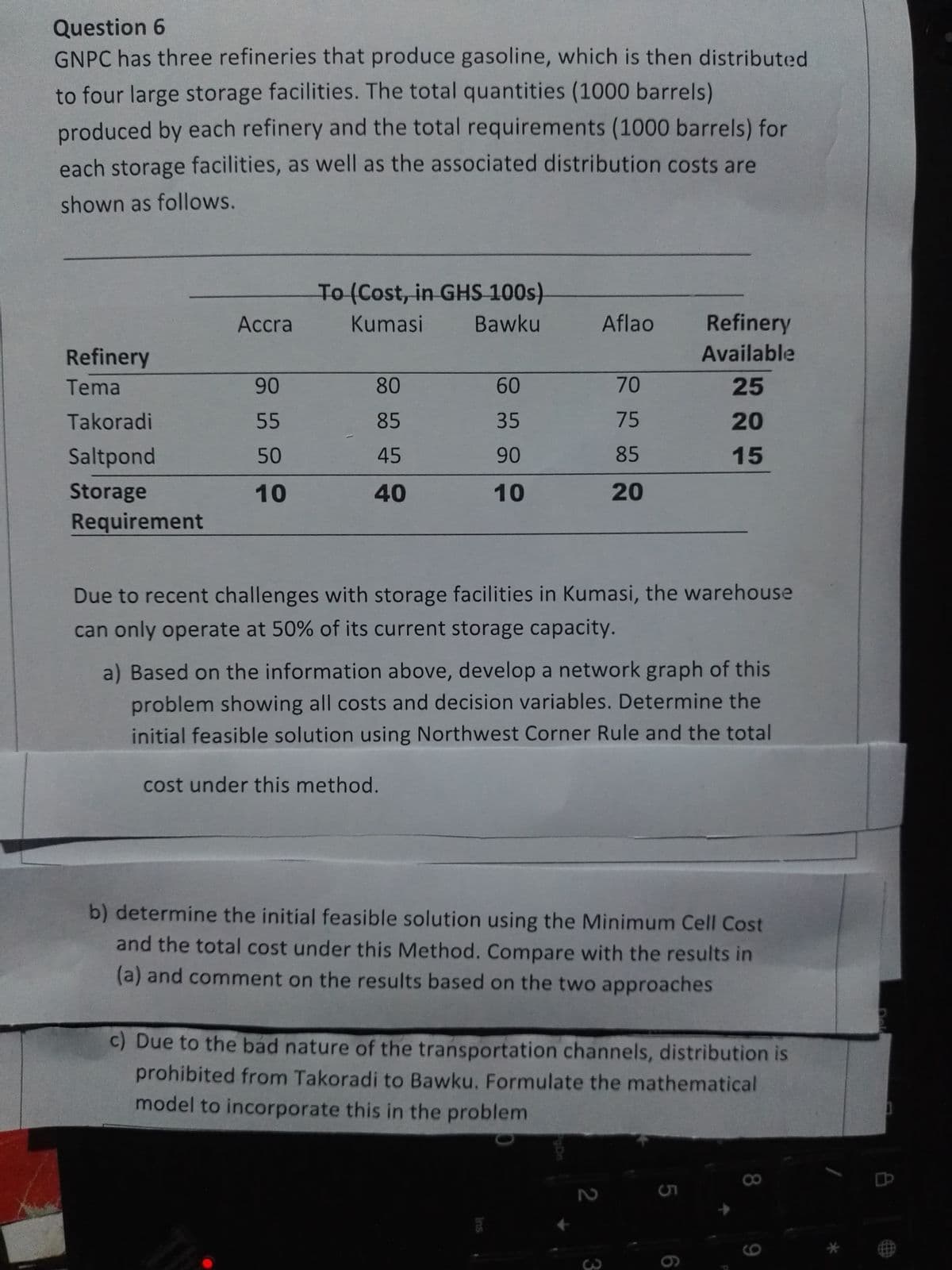 Question 6
GNPC has three refineries that produce gasoline, which is then distributed
to four large storage facilities. The total quantities (1000 barrels)
produced by each refinery and the total requirements (1000 barrels) for
each storage facilities, as well as the associated distribution costs are
shown as follows.
Refinery
Tema
Takoradi
Saltpond
Storage
Requirement
Accra
90
55
50
10
To (Cost, in GHS 100s)
Kumasi Bawku
80
85
45
40
60
35
90
10
Aflao
70
75
85
20
Due to recent challenges with storage facilities in Kumasi, the warehouse
can only operate at 50% of its current storage capacity.
a) Based on the information above, develop a network graph of this
problem showing all costs and decision variables. Determine the
initial feasible solution using Northwest Corner Rule and the total
cost under this method.
2
b) determine the initial feasible solution using the Minimum Cell Cost
and the total cost under this Method. Compare with the results in
(a) and comment on the results based on the two approaches
3
Refinery
Available
25
20
15
c) Due to the bad nature of the transportation channels, distribution is
prohibited from Takoradi to Bawku. Formulate the mathematical
model to incorporate this in the problem
5
6
8
78**
