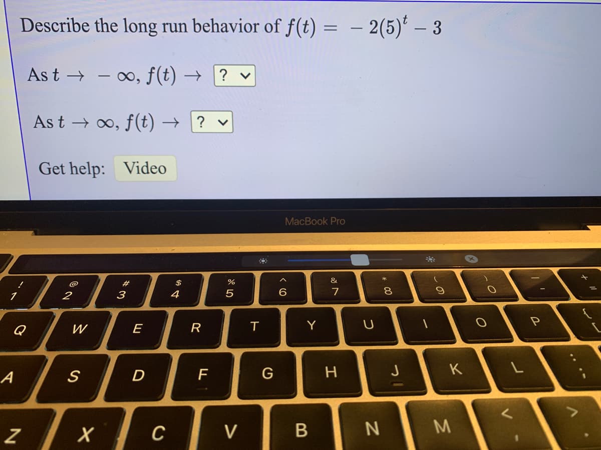 Describe the long run behavior of f(t)
- 2(5)* – 3
As t →
- 00, f(t) →
? v
As t → 0, f (t) →
? v
Get help:
Video
MacBook Pro
@
#
$
&
3
4
7
8.
Q
W
E
R
Y
A
D
G
J
K
C
V
M
.. ..
